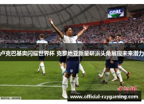 卢克巴基奥闪耀世界杯 克罗地亚新星崭露头角展现未来潜力