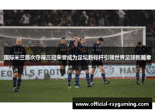 国际米兰首次夺得三冠荣誉成为足坛新标杆引领世界足球新篇章