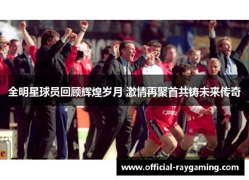 全明星球员回顾辉煌岁月 激情再聚首共铸未来传奇