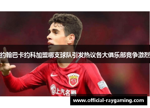 约翰巴卡约科加盟哪支球队引发热议各大俱乐部竞争激烈
