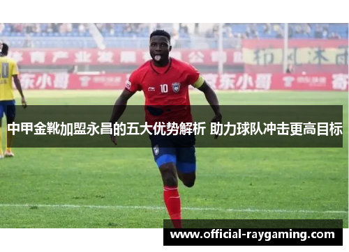 中甲金靴加盟永昌的五大优势解析 助力球队冲击更高目标