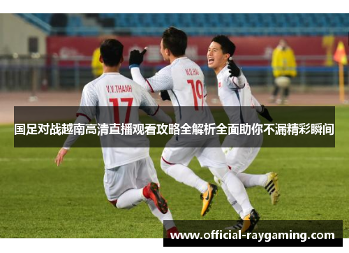 国足对战越南高清直播观看攻略全解析全面助你不漏精彩瞬间