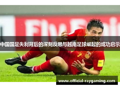 中国国足失利背后的深刻反思与越南足球崛起的成功启示 中国国足失利背后的深刻反思与越南足球崛起的成功启示