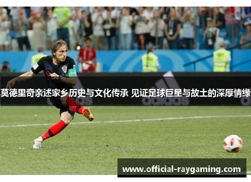 莫德里奇亲述家乡历史与文化传承 见证足球巨星与故土的深厚情缘