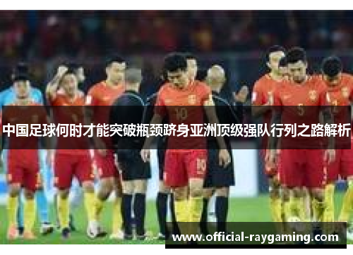 中国足球何时才能突破瓶颈跻身亚洲顶级强队行列之路解析 中国足球何时才能突破瓶颈跻身亚洲顶级强队行列之路解析