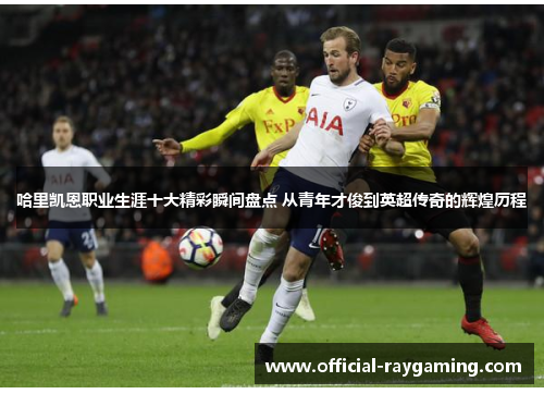 哈里凯恩职业生涯十大精彩瞬间盘点 从青年才俊到英超传奇的辉煌历程 哈里凯恩职业生涯十大精彩瞬间盘点 从青年才俊到英超传奇的辉煌历程