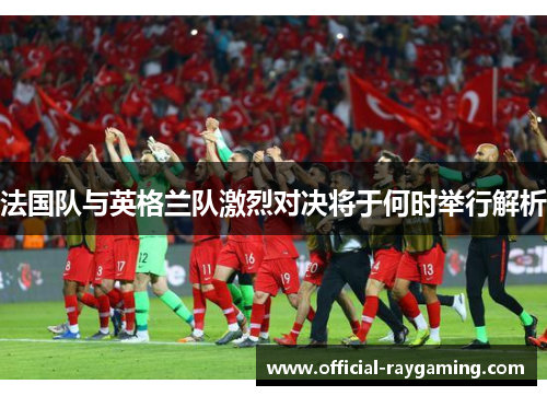 法国队与英格兰队激烈对决将于何时举行解析 法国队与英格兰队激烈对决将于何时举行解析