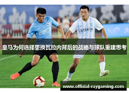 皇马为何选择更换瓦拉内背后的战略与球队重建思考