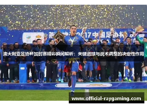 澳大利亚足协杯加时赛精彩瞬间解析:关键进球与战术调整的决定性作用 澳大利亚足协杯加时赛精彩瞬间解析:关键进球与战术调整的决定性作用