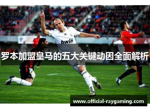 罗本加盟皇马的五大关键动因全面解析 罗本加盟皇马的五大关键动因全面解析